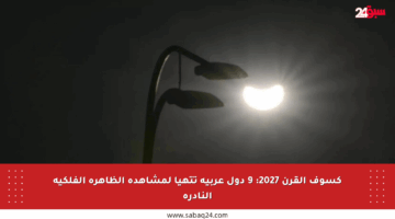 كسوف القرن 2027: 9 دول عربية تتهيأ لمشاهدة الظاهرة الفلكية النادرة